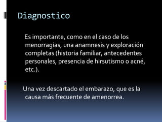 Diagnostico
Es importante, como en el caso de los
menorragias, una anamnesis y exploración
completas (historia familiar, antecedentes
personales, presencia de hirsutismo o acné,
etc.).
Una vez descartado el embarazo, que es la
causa más frecuente de amenorrea.
 