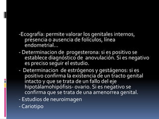 -Ecografía: permite valorar los genitales internos,
presencia o ausencia de folículos, línea
endometrial…
- Determinacion de progesterona: si es positivo se
establece diagnóstico de anovulación. Si es negativo
es preciso seguir el estudio.
- Determinacion de estrógenos y gestágenos: si es
positivo confirma la existencia de un tracto genital
intacto y que se trata de un fallo del eje
hipotálamohipófisis- ovario. Si es negativo se
confirma que se trata de una amenorrea genital.
- Estudios de neuroimagen
- Cariotipo
 