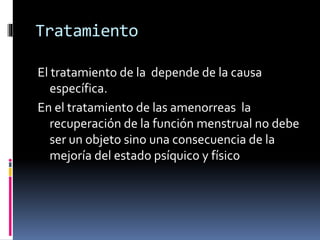 Tratamiento
El tratamiento de la depende de la causa
específica.
En el tratamiento de las amenorreas la
recuperación de la función menstrual no debe
ser un objeto sino una consecuencia de la
mejoría del estado psíquico y físico
 