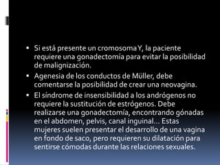  Si está presente un cromosomaY, la paciente
requiere una gonadectomía para evitar la posibilidad
de malignización.
 Agenesia de los conductos de Müller, debe
comentarse la posibilidad de crear una neovagina.
 El síndrome de insensibilidad a los andrógenos no
requiere la sustitución de estrógenos. Debe
realizarse una gonadectomía, encontrando gónadas
en el abdomen, pelvis, canal inguinal… Estas
mujeres suelen presentar el desarrollo de una vagina
en fondo de saco, pero requieren su dilatación para
sentirse cómodas durante las relaciones sexuales.
 