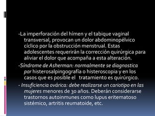 -La imperforación del hímen y el tabique vaginal
transversal, provocan un dolor abdominopélvico
cíclico por la obstrucción menstrual. Estas
adolescentes requerirán la corrección quirúrgica para
aliviar el dolor que acompaña a esta alteración.
-Síndrome de Asherman: normalmente se diagnostica
por histerosalpingografía o histeroscopia y en los
casos que es posible el tratamiento es quirúrgico.
- Insuficiencia ovárica: debe realizarse un cariotipo en las
mujeres menores de 30 años. Deberán considerarse
trastornos autoinmunes como lupus eritematoso
sistémico, artritis reumatoide, etc.
 