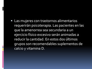  Las mujeres con trastornos alimentarios
requerirán psicoterapia. Las pacientes en las
que la amenorrea sea secundaria a un
ejercicio físico excesivo serán animadas a
reducir la cantidad. En estos dos últimos
grupos son recomendables suplementos de
calcio y vitamina D.
 