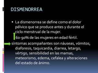 DISMENORREA
 La dismenorrea se define como el dolor
pélvico que se produce antes y durante el
ciclo menstrual de la mujer.
60-90% de las mujeres en edad fértil.
síntomas acompañantes son náuseas, vómitos,
diaforesis, taquicardia, diarrea, letargo,
vértigo, sensibilidad en las mamas,
meteorismo, edema, cefalea y alteraciones
del estado de ánimo.
 