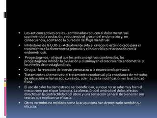  Los anticonceptivos orales.- combinados reducen el dolor menstrual
suprimiendo la ovulación, reduciendo el grosor del endometrio y, en
consecuencia, acortando la duración del flujo menstrual
 Inhibidores de la COX-2.-Actualmente sólo el celecoxib está indicado para el
tratamiento e la dismenorrea primaria y el dolor cíclico relacionado con la
endometriosis.
 Progestágenos.- al igual que los anticonceptivos combinados, los
progestágenos inhiben la ovulación y disminuyen el crecimiento endometrial y
los niveles de prostaglandinas.
 Cirugia.- la resección del nervio uterosacro o la neurectomía presacra
 Tratamientos alternativos: el tratamiento conductual y la enseñanza de métodos
de relajación se han usado con éxito, además de la modificación en la actividad
física.
 El uso de calor ha demostrado ser beneficioso, aunque no se sabe muy bien el
mecanismo por el que funciona. La alteración del umbral del dolor, efectos
directos en la contractilidad del útero y una sensación general de bienestar son
teorías que explican su eficacia.
 Otros métodos no médicos como la acupuntura han demostrado también su
eficacia.
 