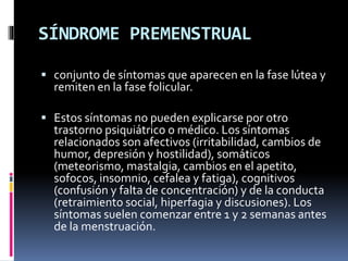 SÍNDROME PREMENSTRUAL
 conjunto de síntomas que aparecen en la fase lútea y
remiten en la fase folicular.
 Estos síntomas no pueden explicarse por otro
trastorno psiquiátrico o médico. Los síntomas
relacionados son afectivos (irritabilidad, cambios de
humor, depresión y hostilidad), somáticos
(meteorismo, mastalgia, cambios en el apetito,
sofocos, insomnio, cefalea y fatiga), cognitivos
(confusión y falta de concentración) y de la conducta
(retraimiento social, hiperfagia y discusiones). Los
síntomas suelen comenzar entre 1 y 2 semanas antes
de la menstruación.
 