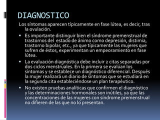 DIAGNOSTICO
Los síntomas aparecen típicamente en fase lútea, es decir, tras
la ovulación.
 Es importante distinguir bien el síndrome premenstrual de
trastornos del estado de ánimo como depresión, distimia,
trastorno bipolar, etc., ya que típicamente las mujeres que
sufren de éstos, experimentan un empeoramiento en fase
lútea.
 La evaluación diagnóstica debe incluir 2 citas separadas por
dos ciclos menstruales. En la primera se evalúan los
síntomas y se establece un diagnóstico diferencial. Después
la mujer realizará un diario de síntomas que se estudiará en
la segunda cita estableciéndose un plan terapéutico.
 No existen pruebas analíticas que confirmen el diagnóstico
y las determinaciones hormonales son inútiles, ya que las
concentraciones de las mujeres con síndrome premenstrual
no difieren de las que no lo presentan.
 