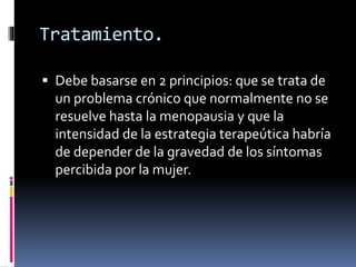 Tratamiento.
 Debe basarse en 2 principios: que se trata de
un problema crónico que normalmente no se
resuelve hasta la menopausia y que la
intensidad de la estrategia terapeútica habría
de depender de la gravedad de los síntomas
percibida por la mujer.
 