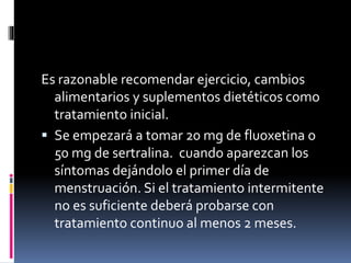 Es razonable recomendar ejercicio, cambios
alimentarios y suplementos dietéticos como
tratamiento inicial.
 Se empezará a tomar 20 mg de fluoxetina o
50 mg de sertralina. cuando aparezcan los
síntomas dejándolo el primer día de
menstruación. Si el tratamiento intermitente
no es suficiente deberá probarse con
tratamiento continuo al menos 2 meses.
 
