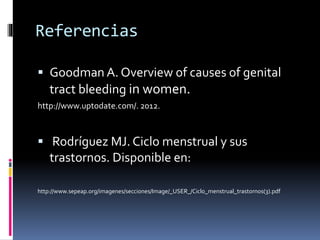 Referencias
 Goodman A. Overview of causes of genital
tract bleeding in women.
http://www.uptodate.com/. 2012.
 Rodríguez MJ. Ciclo menstrual y sus
trastornos. Disponible en:
http://www.sepeap.org/imagenes/secciones/Image/_USER_/Ciclo_menstrual_trastornos(3).pdf
 
