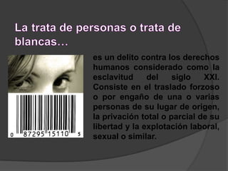 La pena que se aplica es de 4 a 10 años, la máxima, cuando la víctima es menor o existe unión de hecho estable.Latrata de personas o trata de blancas…es un delito contra los derechos humanos considerado como la esclavitud del siglo XXI. Consiste en el traslado forzoso o por engaño de una o varias personas de su lugar de origen, la privación total o parcial de su libertad y la explotación laboral, sexual o similar. 