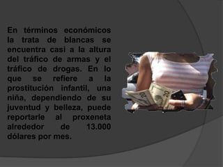 En términos económicos la trata de blancas se encuentra casi a la altura del tráfico de armas y el tráfico de drogas. En lo que se refiere a la prostitución infantil, una niña, dependiendo de su juventud y belleza, puede reportarle al proxeneta alrededor de 13.000 dólares por mes.