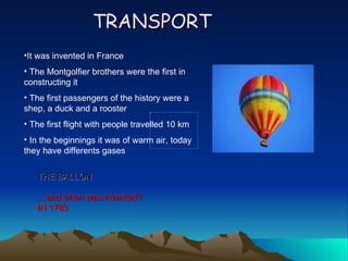 TRANSPORT
•It was invented in France
• The Montgolfier brothers were the first in
constructing it
• The first passengers of the history were a
shep, a duck and a rooster
• The first flight with people travelled 10 km
• In the beginnings it was of warm air, today
they have differents gases

   THE BALLON

   …and when was invented?
   IN 1783
 