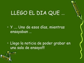 LLEGO EL DIA QUE …

• Y …. Uno de esos días, mientras
  ensayaban …


• Llego la noticia de poder grabar en
  una sala de ensayo!!!
 