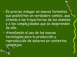 • Es preciso indagar en nuevos formatos
  que posibiliten un verdadero cambio, que
  atienda a las trayectorias de los alumnos
  y a las complejidades que se desprenden
  de ella.
• Atendiendo al uso de las nuevas
  tecnologías para la producción y
  reproducción de saberes en contextos
  complejos.
 