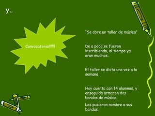 y..


                            “Se abre un taller de música”


      Convocatoria!!!!!!!   De a poco se fueron
                            inscribiendo, al tiempo ya
                            eran muchos..


                            El taller se dicta una vez a la
                            semana


                            Hoy cuenta con 14 alumnos, y
                            enseguida armaron dos
                            bandas de música.
                            Les pusieron nombre a sus
                            bandas.
 
