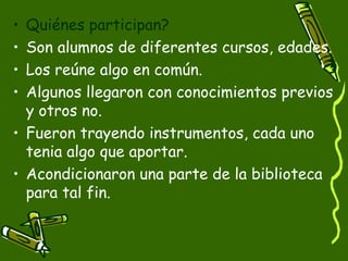 • Quiénes participan?
• Son alumnos de diferentes cursos, edades.
• Los reúne algo en común.
• Algunos llegaron con conocimientos previos
  y otros no.
• Fueron trayendo instrumentos, cada uno
  tenia algo que aportar.
• Acondicionaron una parte de la biblioteca
  para tal fin.
 