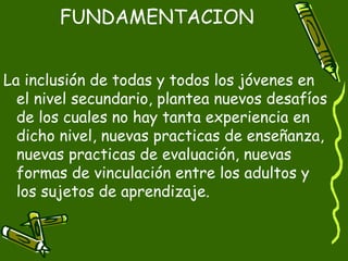 FUNDAMENTACION


La inclusión de todas y todos los jóvenes en
  el nivel secundario, plantea nuevos desafíos
  de los cuales no hay tanta experiencia en
  dicho nivel, nuevas practicas de enseñanza,
  nuevas practicas de evaluación, nuevas
  formas de vinculación entre los adultos y
  los sujetos de aprendizaje.
 