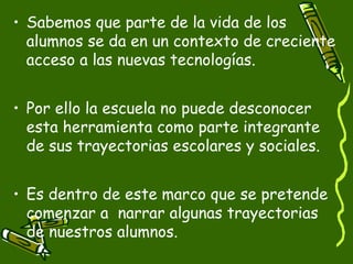 • Sabemos que parte de la vida de los
  alumnos se da en un contexto de creciente
  acceso a las nuevas tecnologías.


• Por ello la escuela no puede desconocer
  esta herramienta como parte integrante
  de sus trayectorias escolares y sociales.


• Es dentro de este marco que se pretende
  comenzar a narrar algunas trayectorias
  de nuestros alumnos.
 
