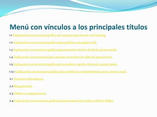 Menú con vínculos a los principales títulos
1.1 Explicación con secuencia gráfica de los pasos para buscar web hosting.

1.2 Explicación con secuencia gráfica para publicar una página web.

1.3 Explicación con secuencia gráfica para presentar archivo de flash a power point.

1.4 Explicación con secuencia para mostrar un archivo de video de power point.

1.5 Explicación con secuencia gráfica de un archivo o gráfico de excel a power point.

1.5.1 Explicación con secuencia gráfica para combinar correspondencia acces, word y excel.

2.1 Términos informáticos.

2.2 Blog personal.

2.3 Tablets y comparaciones.

2.4 Explicación con secuencia gráfica los pasos para crear video en Movie Maker.
 
