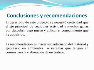 Conclusiones y recomendaciones
El desarrollo de este proyecto se necesitó cretividad que
el eje principal de cualquier actividad y muchas ganas
por descubrir algo nuevo y aplicar el conocimiento que
he adquirido.

La recomendación es, hacer uso adecuado del material y
ejecutarlo en ambientes o sistemas que tengan en
común para la elaboración de un trabajo.
 