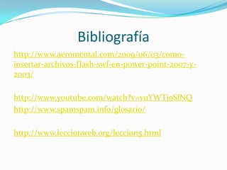 Bibliografía
http://www.aeromental.com/2009/06/03/como-
insertar-archivos-flash-swf-en-power-point-2007-y-
2003/

http://www.youtube.com/watch?v=vuYWTj0SlNQ
http://www.spamspam.info/glosario/

http://www.leccionweb.org/leccion5.html
 