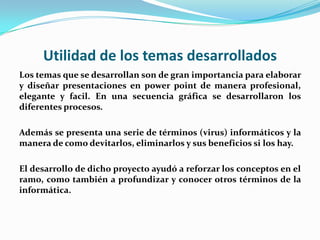 Utilidad de los temas desarrollados
Los temas que se desarrollan son de gran importancia para elaborar
y diseñar presentaciones en power point de manera profesional,
elegante y facil. En una secuencia gráfica se desarrollaron los
diferentes procesos.

Además se presenta una serie de términos (virus) informáticos y la
manera de como devitarlos, eliminarlos y sus beneficios si los hay.

El desarrollo de dicho proyecto ayudó a reforzar los conceptos en el
ramo, como también a profundizar y conocer otros términos de la
informática.
 