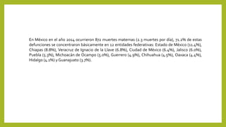 En México en el año 2014 ocurrieron 872 muertes maternas (2.3 muertes por día), 71.2% de estas
defunciones se concentraron básicamente en 12 entidades federativas: Estado de México (11.4%),
Chiapas (8.8%), Veracruz de Ignacio de la Llave (6.8%), Ciudad de México (6.4%), Jalisco (6.0%),
Puebla (5.3%), Michoacán de Ocampo (5.0%), Guerrero (4.9%), Chihuahua (4.5%), Oaxaca (4.4%),
Hidalgo (4.1%) y Guanajuato (3.7%).
 