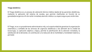 Triage obstétrico:
El Triage obstétrico es un proceso de valoración técnico-médica rápida de las pacientes obstétricas,
mediante la aplicación del sistema de escalas, que permite clasificarlas en función de su
gravedad/emergencia a fin de recibir inmediata atención médica o su espera segura para recibir ésta
El Triage, no es un procedimiento administrativo más, es la oportunidad de garantizar la organización
sistemática y confiable de los servicios de urgencias obstétricas o de admisión de la unidad de
tococirugía, su aplicación objetiva y lógica, permite la planificación de la atención inmediata, la
satisfacción de la demanda y la contribución a la reducción de la morbilidad y mortalidad materna y
perinatal.
 