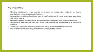 Propósitos delTriage
• Identifica rápidamente a las usuarias en situación de riesgo vital, mediante un sistema
estandarizado o normalizado de clasificación.
• Asegura la priorización en función del nivel de clasificación, acorde con la urgencia de la condición
clínica de la usuaria.
• Asegura la reevaluación periódica de las usuarias que no presentan condiciones de riesgo vital.
• Determina el área más adecuada para tratar una paciente que se presenta en el servicio de
urgencias.
• Disminuye la saturación del servicio, mejorando el flujo de pacientes dentro del servicio.
• Proporciona información que ayuda a definir la complejidad del servicio
 