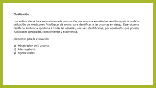 Clasificación
La clasificación se basa en un sistema de puntuación, que consiste en métodos sencillos y prácticos de la
utilización de mediciones fisiológicas de rutina para identificar a las usuarias en riesgo. Este sistema
facilita la asistencia oportuna a todas las usuarias, una vez identificadas, por aquellas/os que poseen
habilidades apropiadas, conocimientos y experiencia.
Elementos para la evaluación:
1) Observación de la usuaria.
2) Interrogatorio.
3) Signos vitales.
 