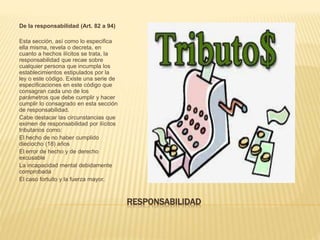 RESPONSABILIDAD
De la responsabilidad (Art. 82 a 94)
Esta sección, así como lo especifica
ella misma, revela o decreta, en
cuanto a hechos ilícitos se trata, la
responsabilidad que recae sobre
cualquier persona que incumpla los
establecimientos estipulados por la
ley o este código. Existe una serie de
especificaciones en este código que
consagran cada uno de los
parámetros que debe cumplir y hacer
cumplir lo consagrado en esta sección
de responsabilidad.
Cabe destacar las circunstancias que
eximen de responsabilidad por ilícitos
tributarios como:
El hecho de no haber cumplido
dieciocho (18) años
El error de hecho y de derecho
excusable
La incapacidad mental debidamente
comprobada
El caso fortuito y la fuerza mayor.
 
