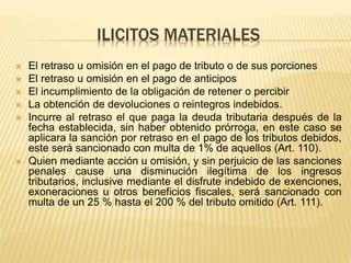 ILICITOS MATERIALES
 El retraso u omisión en el pago de tributo o de sus porciones
 El retraso u omisión en el pago de anticipos
 El incumplimiento de la obligación de retener o percibir
 La obtención de devoluciones o reintegros indebidos.
 Incurre al retraso el que paga la deuda tributaria después de la
fecha establecida, sin haber obtenido prórroga, en este caso se
aplicara la sanción por retraso en el pago de los tributos debidos,
este será sancionado con multa de 1% de aquellos (Art. 110).
 Quien mediante acción u omisión, y sin perjuicio de las sanciones
penales cause una disminución ilegítima de los ingresos
tributarios, inclusive mediante el disfrute indebido de exenciones,
exoneraciones u otros beneficios fiscales, será sancionado con
multa de un 25 % hasta el 200 % del tributo omitido (Art. 111).
 