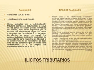 ILICITOS TRIBUTARIOS
SANCIONES TIPOS DE SANCIONES
 Sanciones (Art. 93 a 98):
 ¿QUIÉN APLICA las PENAS?
 Serán aplicadas por la administración
tributaria (sanciones pecuniarias), a salvo
de las penas de cárcel (penas restrictivas
de libertad) que serán impuestos por el
tribunal. Las multas no se pagan con cárcel
y las sanciones pecuniarias si no se pagan
en efectivo, se pagan con cárcel. Los
órganos judiciales tendrán la posibilidad de
suspender la pena restrictiva de libertad si
el contribuyente no es reincidente, es decir
sino ha sido condenado por un hecho ilícito
anteriormente, y si ha pagado las
cantidades adeudadas al fisco.
 Prisión: Cárcel u otro establecimiento penitenciario
donde se encuentran los privados de libertad; ya sea
como detenidos, procesados o condenados. El Código
Orgánico Tributario nos dice que las personas jurídicas
responden por los ilícitos tributarios. Por la comisión de
los ilícitos sancionados con penas restrictivas de la
libertad, serán responsables sus directores, gerentes,
administradores, representantes o síndicos que hayan
personalmente participado en la ejecución del ilícito (Art.
90 C.O.T.)
 Multa: Pena pecuniaria que se impone por una falta
delictiva, administrativa o de policía o por
incumplimiento contractual. Hay pues, multas penales,
administrativas y civiles.
 Comiso y destrucción de los efectos materiales objeto
del ilícito o utilizados para cometerlo.
 Clausura temporal del establecimiento: Cierre temporal,
parcial o definitivo del local comercial perteneciente a la
persona natural o jurídica que comete un ilícito tributario,
y que emana de una ordenanza administrativa del ente
recaudador del tributo (en el caso de Venezuela, el
Servicio Nacional Integrado de Administración Tributaria
y Aduanera, SENIAT)

 