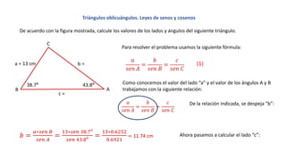 Triángulos oblicuángulos. Leyes de senos y cosenos
De acuerdo con la figura mostrada, calcule los valores de los lados y ángulos del siguiente triángulo.
A
a = 13 cm b =
c =
B
C
38.7: 43.8:
Para resolver el problema usamos la siguiente fórmula:
𝑎
𝑠𝑒𝑛 𝐴
=
𝑏
𝑠𝑒𝑛 𝐵
=
𝑐
𝑠𝑒𝑛 𝐶
Como conocemos el valor del lado “a” y el valor de los ángulos A y B
trabajamos con la siguiente relación:
𝑎
𝑠𝑒𝑛 𝐴
=
𝑏
𝑠𝑒𝑛 𝐵
=
𝑐
𝑠𝑒𝑛 𝐶
De la relación indicada, se despeja “b”:
𝑏 =
𝑎∗𝑠𝑒𝑛 𝐵
𝑠𝑒𝑛 𝐴
=
13∗𝑠𝑒𝑛 38.7:
𝑠𝑒𝑛 43.8:
=
13∗0.6252
0.6921
= 11.74 cm Ahora pasamos a calcular el lado “c”:
(1)
 