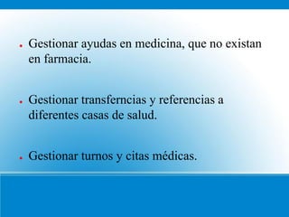 ●   Gestionar ayudas en medicina, que no existan
    en farmacia.


●   Gestionar transferncias y referencias a
    diferentes casas de salud.


●   Gestionar turnos y citas médicas.
 