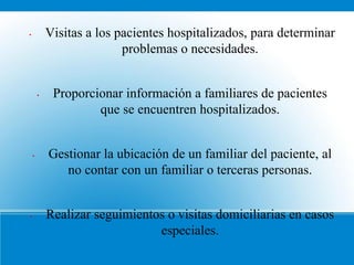 •           Visitas a los pacientes hospitalizados, para determinar
                           problemas o necesidades.


        •    Proporcionar información a familiares de pacientes
                     que se encuentren hospitalizados.


    •       Gestionar la ubicación de un familiar del paciente, al
               no contar con un familiar o terceras personas.


•           Realizar seguimientos o visitas domiciliarias en casos
                                especiales.
 