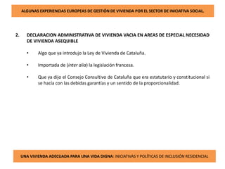 ALGUNAS EXPERIENCIAS EUROPEAS DE GESTIÓN DE VIVIENDA POR EL SECTOR DE INICIATIVA SOCIAL.
2. DECLARACION ADMINISTRATIVA DE VIVIENDA VACIA EN AREAS DE ESPECIAL NECESIDAD
DE VIVIENDA ASEQUIBLE
• Algo que ya introdujo la Ley de Vivienda de Cataluña.
• Importada de (inter alia) la legislación francesa.
• Que ya dijo el Consejo Consultivo de Cataluña que era estatutario y constitucional si
se hacía con las debidas garantías y un sentido de la proporcionalidad.
UNA VIVIENDA ADECUADA PARA UNA VIDA DIGNA: INICIATIVAS Y POLÍTICAS DE INCLUSIÓN RESIDENCIAL
 
