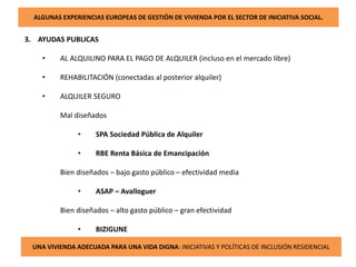 ALGUNAS EXPERIENCIAS EUROPEAS DE GESTIÓN DE VIVIENDA POR EL SECTOR DE INICIATIVA SOCIAL.
3. AYUDAS PUBLICAS
• AL ALQUILINO PARA EL PAGO DE ALQUILER (incluso en el mercado libre)
• REHABILITACIÓN (conectadas al posterior alquiler)
• ALQUILER SEGURO
Mal diseñados
• SPA Sociedad Pública de Alquiler
• RBE Renta Básica de Emancipación
Bien diseñados – bajo gasto público – efectividad media
• ASAP – Avalloguer
Bien diseñados – alto gasto público – gran efectividad
• BIZIGUNE
UNA VIVIENDA ADECUADA PARA UNA VIDA DIGNA: INICIATIVAS Y POLÍTICAS DE INCLUSIÓN RESIDENCIAL
 