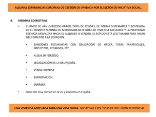 ALGUNAS EXPERIENCIAS EUROPEAS DE GESTIÓN DE VIVIENDA POR EL SECTOR DE INICIATIVA SOCIAL.
4. MEDIDAS COERCITIVAS
• CUANDO SE HAN OFRECIDO VARIOS TIPOS DE AYUDAS, DE FORMA SISTEMATICA Y SOSTENIDA
EN EL TIEMPO EN ZONAS DE ACREDITADA NECESIDAD DE VIVIENDA ASEQUIBLE Y LA PROPIEDAD
RECHAZA MOVILIZAR HACIA EL ALQUILER O VENDER, EL ESTADO ESTA LEGITIMADO PARA PASAR
DEL FOMENTO A LA COERCION
• SANCIONES PECUNIARIAS CON OBLIGACIÓN DE HACER, TASAS PARAFISCALES,
IMPUESTOS, RECARGOS, ETC.
• ALQUILER FORZOSO.
• LEGALIZACIÓN DE LA OKUPACIÓN.
• VENTA FORZOSA
• EXPROPIACIÓN.
• DERRIBO.
• Todo ello muy común en la UE y anatema en España.
UNA VIVIENDA ADECUADA PARA UNA VIDA DIGNA: INICIATIVAS Y POLÍTICAS DE INCLUSIÓN RESIDENCIAL
 