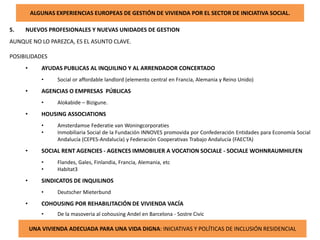 ALGUNAS EXPERIENCIAS EUROPEAS DE GESTIÓN DE VIVIENDA POR EL SECTOR DE INICIATIVA SOCIAL.
5. NUEVOS PROFESIONALES Y NUEVAS UNIDADES DE GESTION
AUNQUE NO LO PAREZCA, ES EL ASUNTO CLAVE.
POSIBILIDADES
• AYUDAS PUBLICAS AL INQUILINO Y AL ARRENDADOR CONCERTADO
• Social or affordable landlord (elemento central en Francia, Alemania y Reino Unido)
• AGENCIAS O EMPRESAS PÚBLICAS
• Alokabide – Bizigune.
• HOUSING ASSOCIATIONS
• Amsterdamse Federatie van Woningcorporaties
• Inmobiliaria Social de la Fundación INNOVES promovida por Confederación Entidades para Economía Social
Andalucía (CEPES-Andalucía) y Federación Cooperativas Trabajo Andalucía (FAECTA)
• SOCIAL RENT AGENCIES - AGENCES IMMOBILIER A VOCATION SOCIALE - SOCIALE WOHNRAUMHILFEN
• Flandes, Gales, Finlandia, Francia, Alemania, etc
• Habitat3
• SINDICATOS DE INQUILINOS
• Deutscher Mieterbund
• COHOUSING POR REHABILITACIÓN DE VIVIENDA VACÍA
• De la masoveria al cohousing Andel en Barcelona - Sostre Civic
UNA VIVIENDA ADECUADA PARA UNA VIDA DIGNA: INICIATIVAS Y POLÍTICAS DE INCLUSIÓN RESIDENCIAL
 