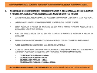 ALGUNAS EXPERIENCIAS EUROPEAS DE GESTIÓN DE VIVIENDA POR EL SECTOR DE INICIATIVA SOCIAL.
6. NECESIDAD DE COOPERACION PUBLICO PRIVADA A TRES BANDAS: ESTADO, BANCA
Y PROFESIONALES/EMPRESAS/ENTIDADES NON OR LIMITED PROFIT
• CETERIS PARIBUS (EL RESCATE BANCARIO PUEDE SER MODIFICDO EN LA SIGUIENTE ETAPA POLITICA) …
• LA BANCA Y LOS FONDOS DE INVERSION DEBEN VENDER LO QUE PUEDAN VENDER.
• DEBEN ALQUILAR A PRECIOS DE MERCADO LO QUE NO SE VENDA Y PUEDAN ALQUILAR EN EL
MERCADO DE UNO A TRES LUSTROS.
• PERO QUE VAN A HACER CON LO QUE NO SE PUEDE NI VENDER NI ALQUILAR A PRECIOS DE
MERCADO?
•
• Y CON SUS INQUILINOS SOBREVENIDOS (DESHAUCIADOS) Y CON LOS OCUPANTES IRREGULARES?
• PUEDE QUE ESTEMOS HABLANDO DE MAS DE 150.000 VIVIENDAS
• TODAS LAS UNIDADES DE GESTION Y PROFESIONALES DE LOS QUE HEMOS HABLADO DEBEN ESTAR AL
SERVICIO DE POLITICOS Y BANCOS PARA DAR SOLUCIONES A UN PROBLEMA EVIDENTE.
• COLABORACION PUBLICO – PRIVADA
• COLABORACION PUBLICO – SOCIAL
• COLABORACION PRIVADA – SOCIAL
• COLABORACION PUBLICO – PRIVADA - SOCIAL
UNA VIVIENDA ADECUADA PARA UNA VIDA DIGNA: INICIATIVAS Y POLÍTICAS DE INCLUSIÓN RESIDENCIAL
 
