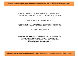 ALGUNAS EXPERIENCIAS EUROPEAS DE GESTIÓN DE VIVIENDA POR EL SECTOR DE INICIATIVA SOCIAL.
EL REINO UNIDO VA A GASTAR UNOS 31.000 MILLONES
EN POLITICAS PUBLICAS ACTIVAS DE VIVIENDA EN 2015.
UNOS 500 EUROS/ HABITANTE.
NOSOTROS NO LLEGAREMOS A 16 EUROS/ HABITANTE.
UNAS 31 VECES MENOS.
SIN UN GASTO PUBLICO ENTRE EL 1% Y EL 2% DEL PIB
EN POLITICAS PUBLICAS ACTIVAS DE VIVIENDA
POCO VAMOS A CAMBIAR …
UNA VIVIENDA ADECUADA PARA UNA VIDA DIGNA: INICIATIVAS Y POLÍTICAS DE INCLUSIÓN RESIDENCIAL
 