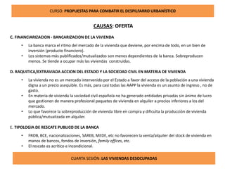CURSO: PROPUESTAS PARA COMBATIR EL DESPILFARRO URBANÍSTICO
CAUSAS: OFERTA
C. FINANCIARIZACION - BANCARIZACION DE LA VIVIENDA
• La banca marca el ritmo del mercado de la vivienda que deviene, por encima de todo, en un bien de
inversión (producto financiero).
• Los sistemas más publificados/mutualizados son menos dependientes de la banca. Sobreproducen
menos. Se tiende a ocupar más las viviendas construidas.
D. RAQUITICA/EXTRAVIADA ACCION DEL ESTADO Y LA SOCIEDAD CIVIL EN MATERIA DE VIVIENDA
• La vivienda no es un mercado intervenido por el Estado a favor del acceso de la población a una vivienda
digna a un precio asequible. Es más, para casi todas las AAPP la vivienda es un asunto de ingreso , no de
gasto.
• En materia de vivienda la sociedad civil española no ha generado entidades privadas sin ánimo de lucro
que gestionen de manera profesional paquetes de vivienda en alquiler a precios inferiores a los del
mercado.
• Lo que favorece la sobreproducción de vivienda libre en compra y dificulta la producción de vivienda
pública/mutualizada en alquiler.
E. TIPOLOGIA DE RESCATE PUBLICO DE LA BANCA
• FROB, BCE, nacionalizaciones, SAREB, MEDE, etc no favorecen la venta/alquiler del stock de vivienda en
manos de bancos, fondos de inversión, family offices, etc.
• El rescate es acrítico e incondicional.
CUARTA SESIÓN: LAS VIVIENDAS DESOCUPADAS
 