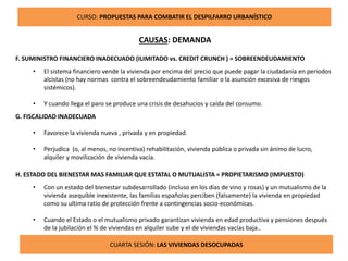 CURSO: PROPUESTAS PARA COMBATIR EL DESPILFARRO URBANÍSTICO
CAUSAS: DEMANDA
F. SUMINISTRO FINANCIERO INADECUADO (ILIMITADO vs. CREDIT CRUNCH ) = SOBREENDEUDAMIENTO
• El sistema financiero vende la vivienda por encima del precio que puede pagar la ciudadanía en periodos
alcistas (no hay normas contra el sobreendeudamiento familiar o la asunción excesiva de riesgos
sistémicos).
• Y cuando llega el paro se produce una crisis de desahucios y caída del consumo.
G. FISCALIDAD INADECUADA
• Favorece la vivienda nueva , privada y en propiedad.
• Perjudica (o, al menos, no incentiva) rehabilitación, vivienda pública o privada sin ánimo de lucro,
alquiler y movilización de vivienda vacía.
H. ESTADO DEL BIENESTAR MAS FAMILIAR QUE ESTATAL O MUTUALISTA = PROPIETARISMO (IMPUESTO)
• Con un estado del bienestar subdesarrollado (incluso en los días de vino y rosas) y un mutualismo de la
vivienda asequible inexistente, las familias españolas perciben (falsamente) la vivienda en propiedad
como su ultima ratio de protección frente a contingencias socio-económicas.
• Cuando el Estado o el mutualismo privado garantizan vivienda en edad productiva y pensiones después
de la jubilación el % de viviendas en alquiler sube y el de viviendas vacías baja..
CUARTA SESIÓN: LAS VIVIENDAS DESOCUPADAS
 