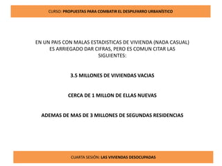8
CURSO: PROPUESTAS PARA COMBATIR EL DESPILFARRO URBANÍSTICO
CUARTA SESIÓN: LAS VIVIENDAS DESOCUPADAS
EN UN PAIS CON MALAS ESTADISTICAS DE VIVIENDA (NADA CASUAL)
ES ARRIEGADO DAR CIFRAS, PERO ES COMUN CITAR LAS
SIGUIENTES:
3.5 MILLONES DE VIVIENDAS VACIAS
CERCA DE 1 MILLON DE ELLAS NUEVAS
ADEMAS DE MAS DE 3 MILLONES DE SEGUNDAS RESIDENCIAS
 