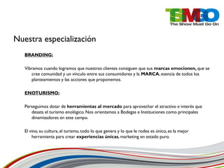 Nuestra especialización
   BRANDING:

   Vibramos cuando logramos que nuestros clientes consiguen que sus marcas emocionen, que se
      cree comunidad y un vínculo entre sus consumidores y la MARCA, esencia de todos los
      planteamientos y las acciones que proponemos.

   ENOTURISMO:

   Perseguimos dotar de herramientas al mercado para aprovechar el atractivo e interés que
      desata el turismo enológico. Nos orientamos a Bodegas e Instituciones como principales
      dinamizadores en este campo.

   El vino, su cultura, el turismo, todo lo que genera y lo que le rodea es único, es la mejor
       herramienta para crear experiencias únicas, marketing en estado puro.
 