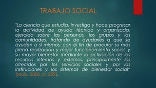 TRABAJO SOCIAL
"La ciencia que estudia, investiga y hace progresar
la actividad de ayuda técnica y organizada,
ejercida sobre las personas, los grupos y las
comunidades, tratando de ayudarles a que se
ayuden a sí mismos, con el fin de procurar su más
plena realización y mejor funcionamiento social, y
su mayor bienestar mediante la activación de los
recursos internos y externos, principalmente los
ofrecidos por los servicios sociales y por las
instituciones y los sistemas de bienestar social“
(Moix, 2006, p. 259).
 