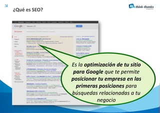 ¿Qué es SEO?




               Es la optimización de tu sitio
                para Google que te permite
               posicionar tu empresa en las
                 primeras posiciones para
               búsquedas relacionadas a tu
                          negocio
 
