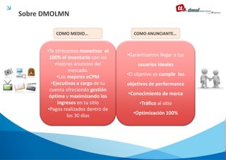 Sobre DMOLMN

         COMO MEDIO…                   COMO ANUNCIANTE…


      •Te ofrecemos monetizar el
       100% el inventario con los   •Garantizamos llegar a tus
          mejores anuncios del           usuarios ideales
                 mercado.
           •Los mejores eCPM        •El objetivo es cumplir los
        •Ejecutivos a cargo de tu   objetivos de performance
       cuenta ofreciendo gestión
       óptima y maximizando los     •Conocimiento de marca
           ingresos en tu sitio          •Tráfico al sitio
      •Pagos realizados dentro de
                los 30 días            •Optimización 100%
 