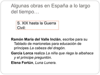 Algunas obras en España a lo largo
del tiempo…
Ramón María del Valle Inclán, escribe para su
Tablado de marionetas para educación de
príncipes La cabeza del dragón.
García Lorca realiza La niña que riega la albahaca
y el príncipe preguntón.
Elena Fortún, Luna Lunera.
S. XIX hasta la Guerra
Civil:
 